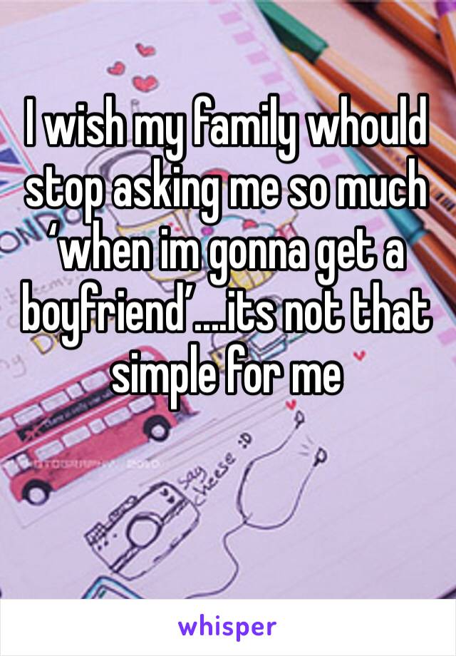 I wish my family whould stop asking me so much ‘when im gonna get a boyfriend’....its not that simple for me 