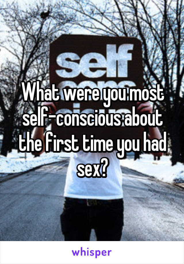 What were you most self-conscious about the first time you had sex?