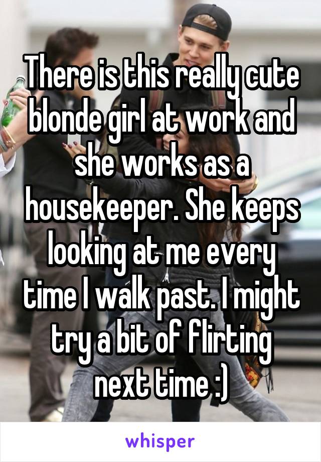 There is this really cute blonde girl at work and she works as a housekeeper. She keeps looking at me every time I walk past. I might try a bit of flirting next time :)