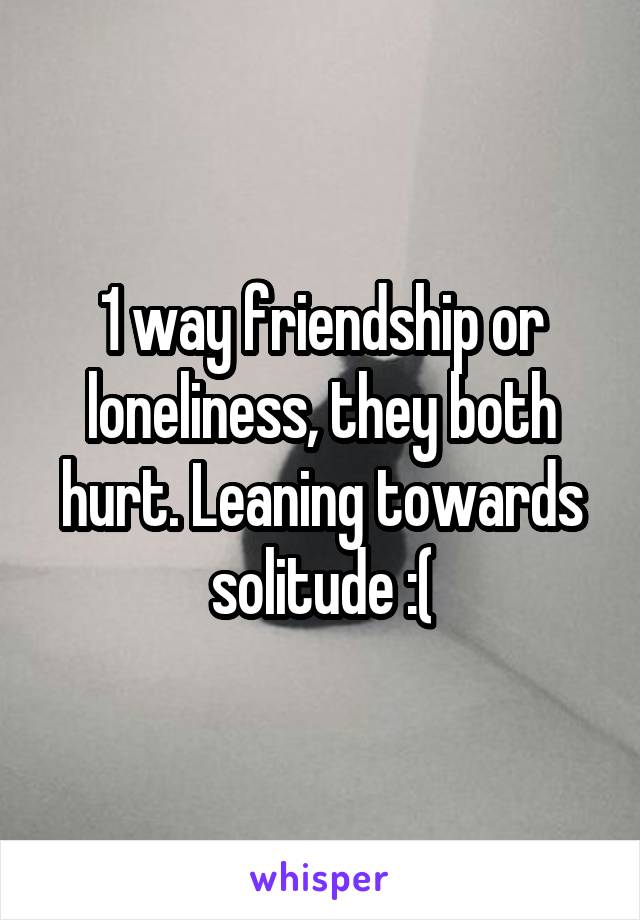 1 way friendship or loneliness, they both hurt. Leaning towards solitude :(