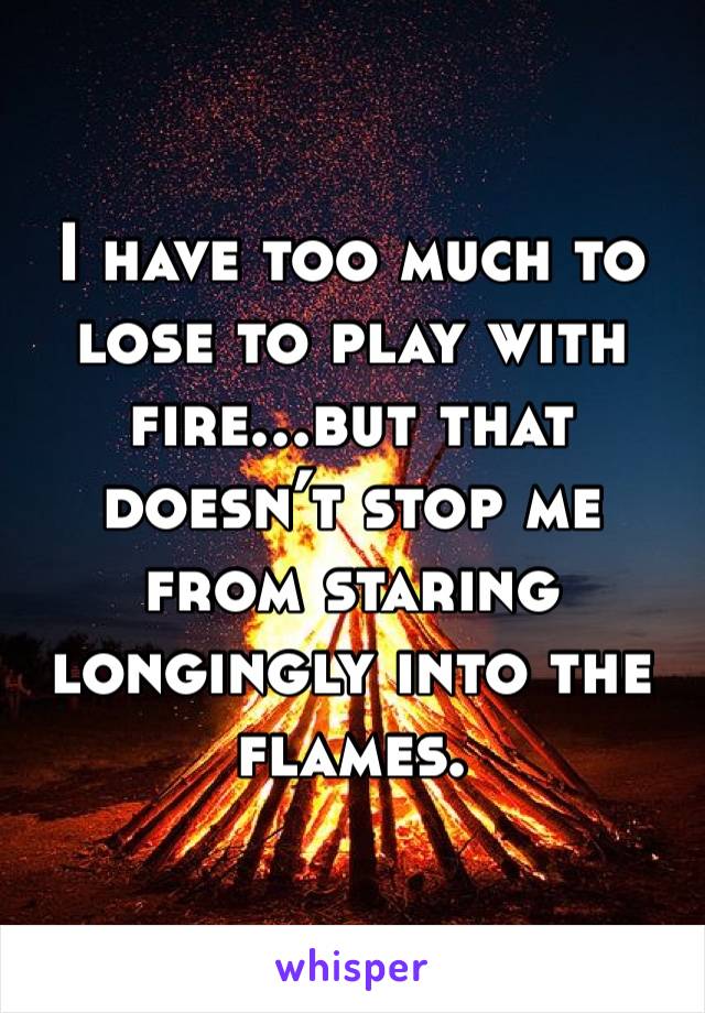 I have too much to lose to play with fire...but that doesn’t stop me from staring longingly into the flames. 