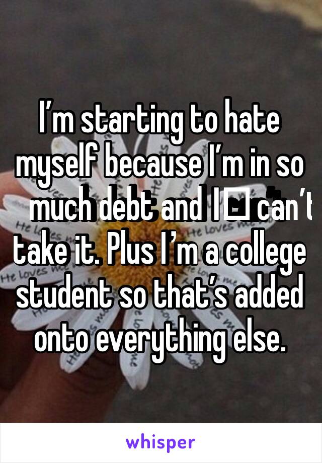 I’m starting to hate myself because I’m in so much debt and I️ can’t take it. Plus I’m a college student so that’s added onto everything else. 