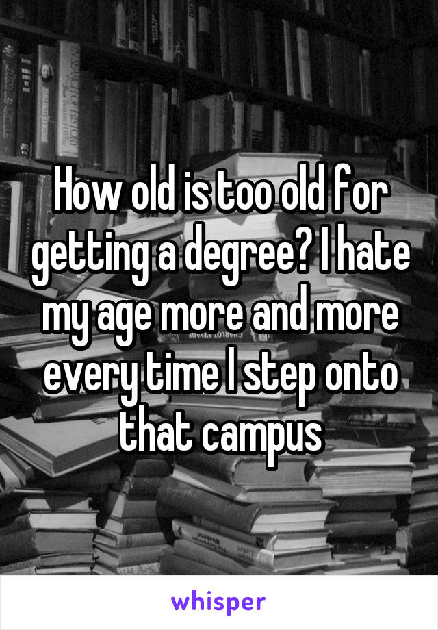 How old is too old for getting a degree? I hate my age more and more every time I step onto that campus