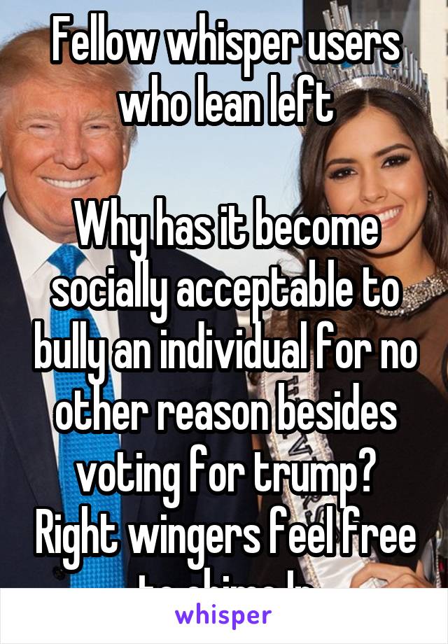 Fellow whisper users who lean left

Why has it become socially acceptable to bully an individual for no other reason besides voting for trump? Right wingers feel free to chime In