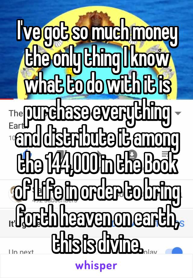 I've got so much money the only thing I know what to do with it is purchase everything and distribute it among the 144,000 in the Book of Life in order to bring forth heaven on earth, this is divine.