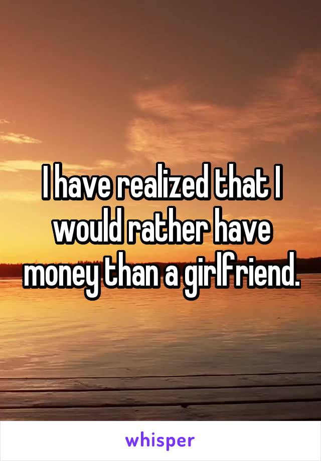 I have realized that I would rather have money than a girlfriend.