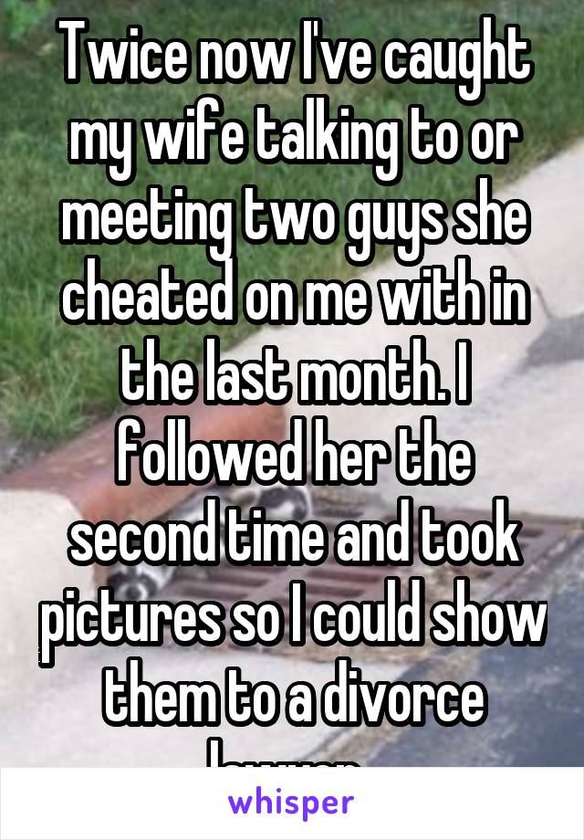 Twice now I've caught my wife talking to or meeting two guys she cheated on me with in the last month. I followed her the second time and took pictures so I could show them to a divorce lawyer. 
