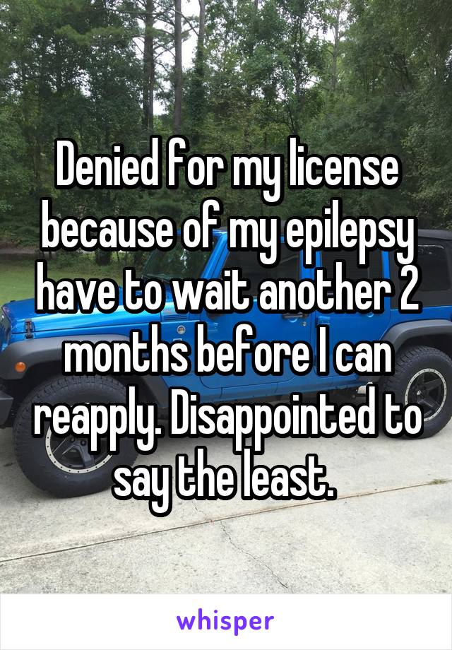 Denied for my license because of my epilepsy have to wait another 2 months before I can reapply. Disappointed to say the least. 
