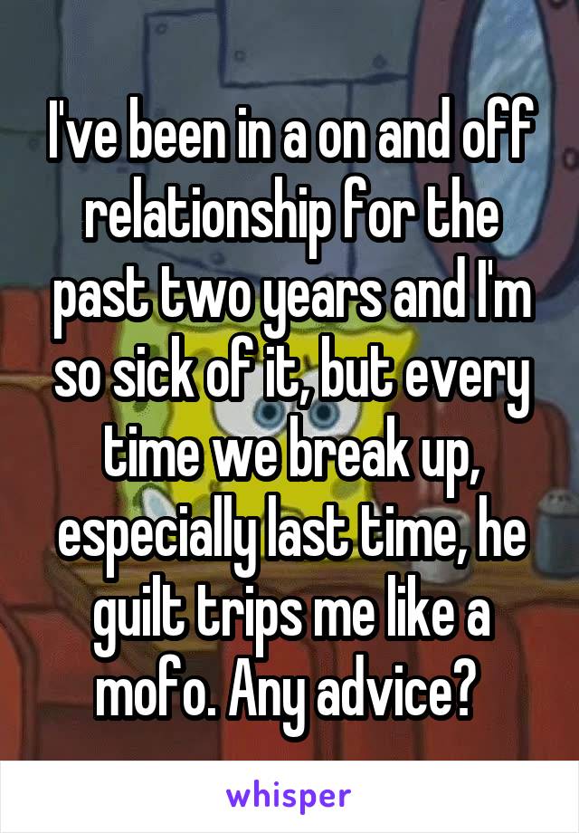 I've been in a on and off relationship for the past two years and I'm so sick of it, but every time we break up, especially last time, he guilt trips me like a mofo. Any advice? 