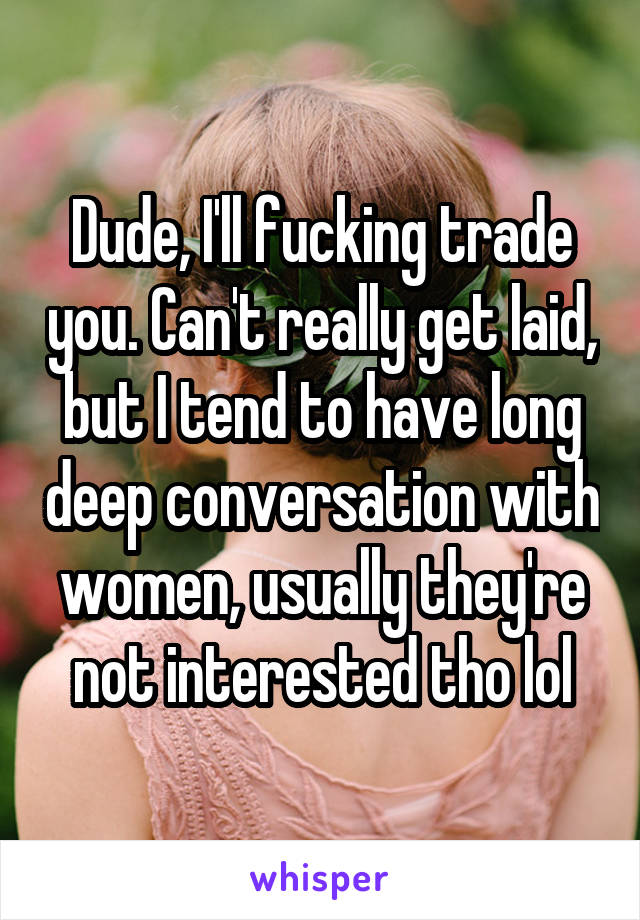 Dude, I'll fucking trade you. Can't really get laid, but I tend to have long deep conversation with women, usually they're not interested tho lol