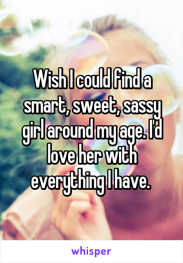 Wish I could find a smart, sweet, sassy girl around my age. I'd love her with everything I have. 
