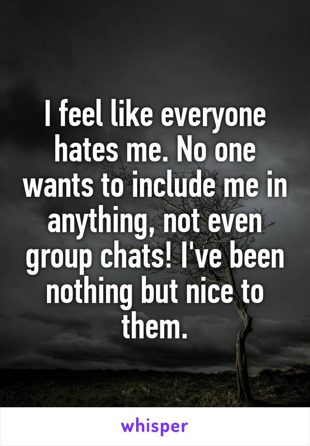 I feel like everyone hates me. No one wants to include me in anything, not even group chats! I've been nothing but nice to them.