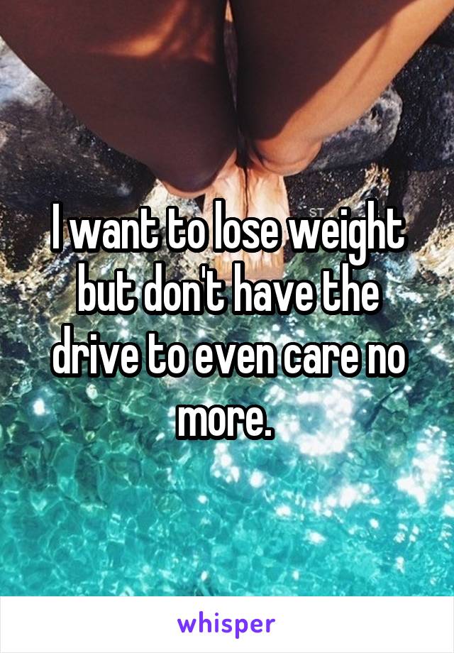 I want to lose weight but don't have the drive to even care no more. 