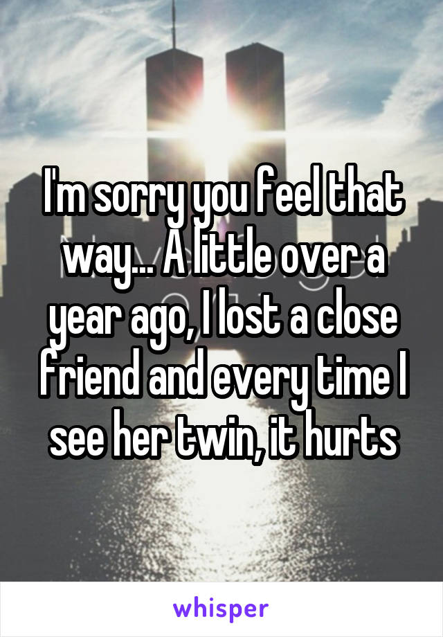 I'm sorry you feel that way... A little over a year ago, I lost a close friend and every time I see her twin, it hurts
