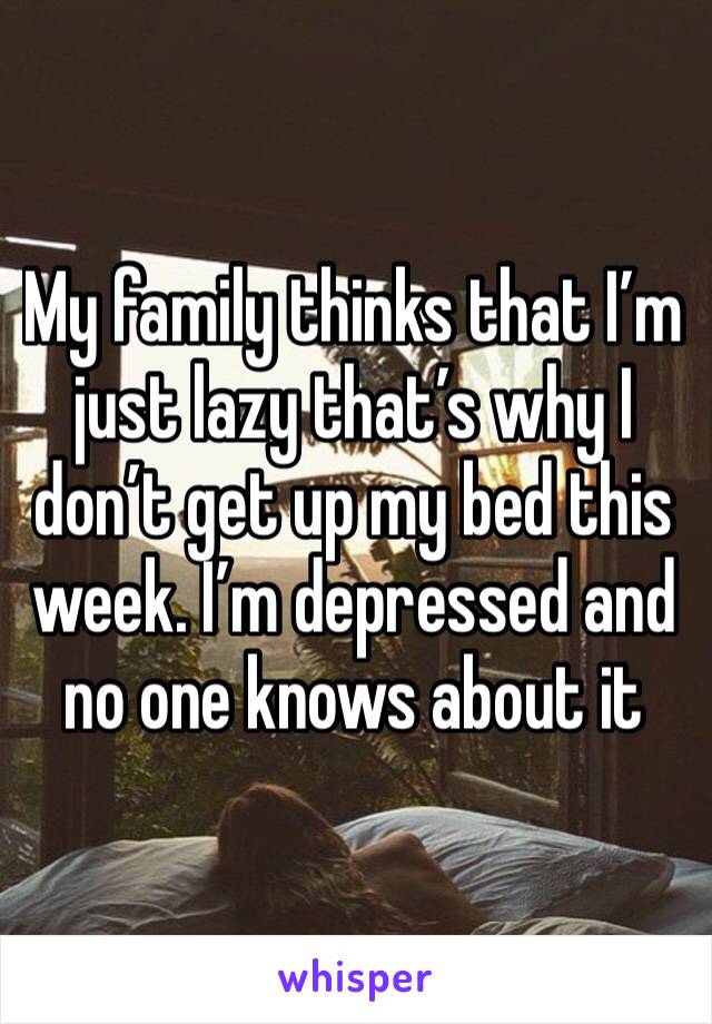 My family thinks that I’m just lazy that’s why I don’t get up my bed this week. I’m depressed and no one knows about it