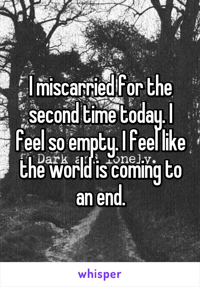 I miscarried for the second time today. I feel so empty. I feel like the world is coming to an end.