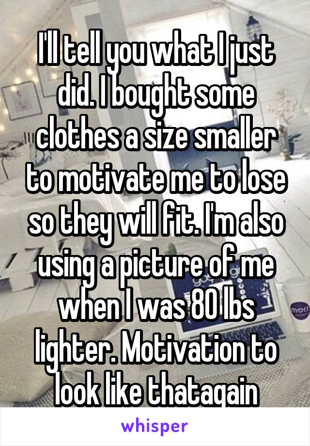 I'll tell you what I just did. I bought some clothes a size smaller to motivate me to lose so they will fit. I'm also using a picture of me when I was 80 lbs lighter. Motivation to look like thatagain