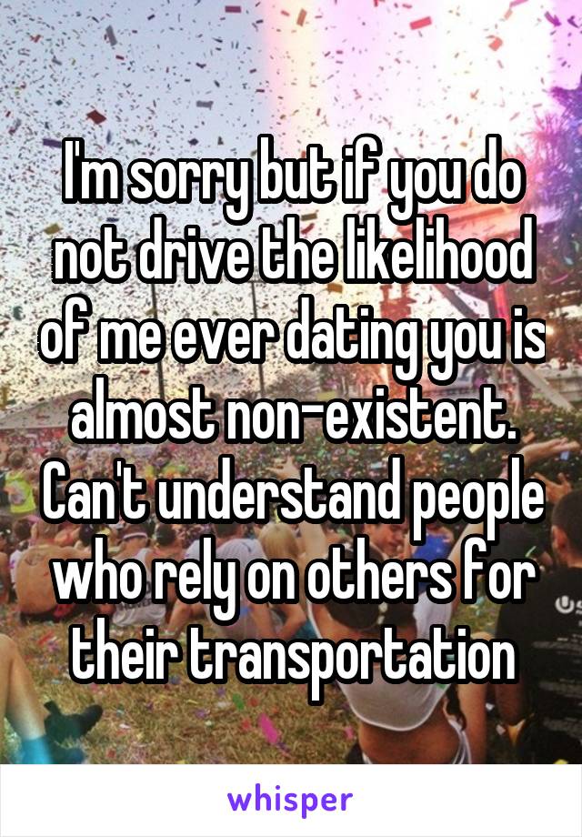I'm sorry but if you do not drive the likelihood of me ever dating you is almost non-existent. Can't understand people who rely on others for their transportation