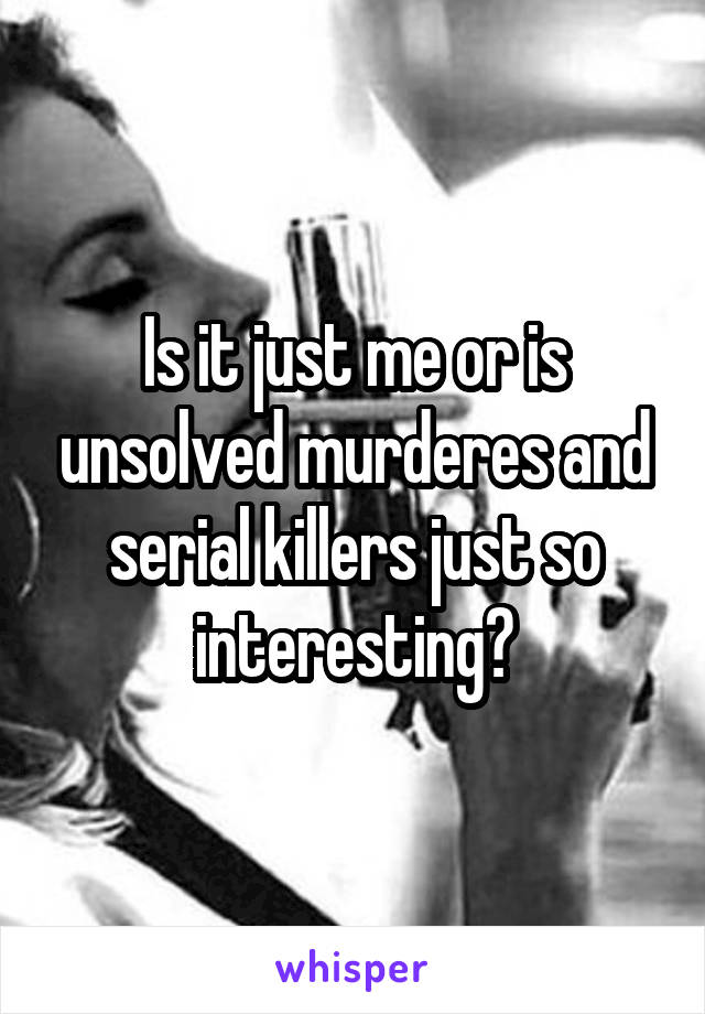 Is it just me or is unsolved murderes and serial killers just so interesting?