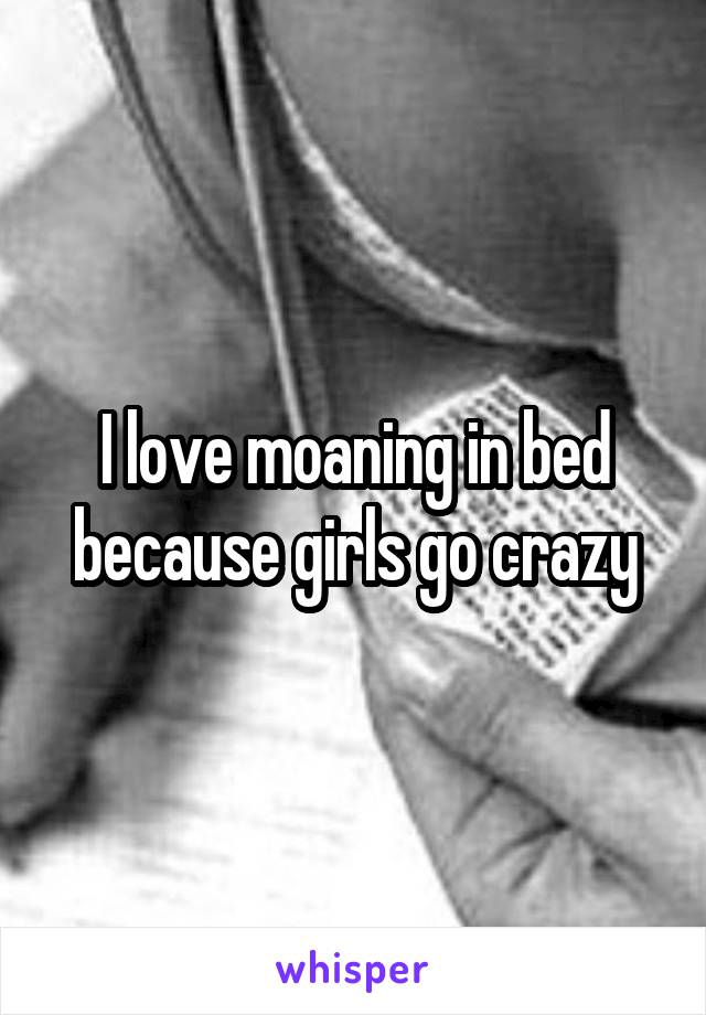 I love moaning in bed because girls go crazy