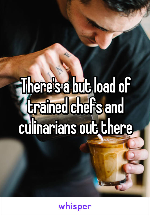 There's a but load of trained chefs and culinarians out there