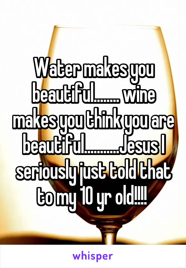 Water makes you beautiful........ wine makes you think you are beautiful...........Jesus I seriously just told that to my 10 yr old!!!! 