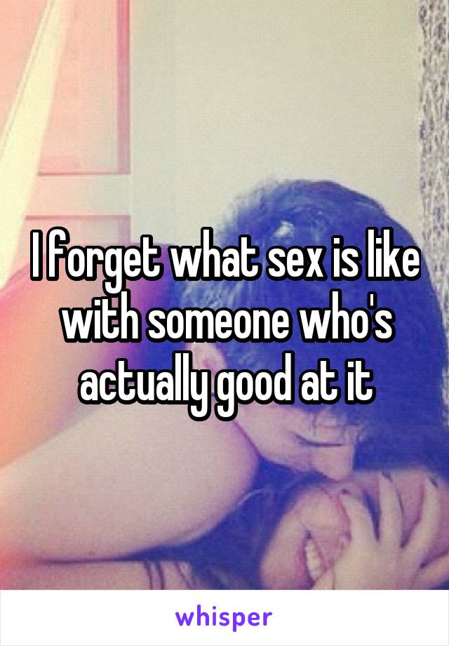 I forget what sex is like with someone who's actually good at it