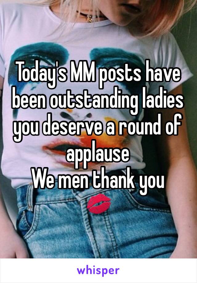 Today's MM posts have been outstanding ladies you deserve a round of applause 
We men thank you
💋