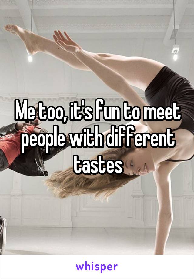 Me too, it's fun to meet people with different tastes