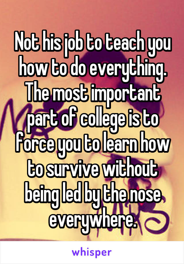 Not his job to teach you how to do everything. The most important part of college is to force you to learn how to survive without being led by the nose everywhere.
