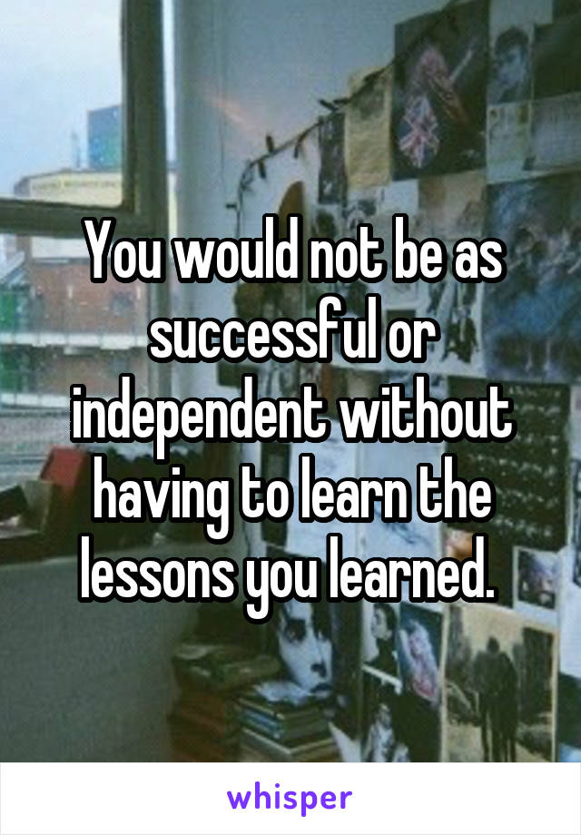 You would not be as successful or independent without having to learn the lessons you learned. 