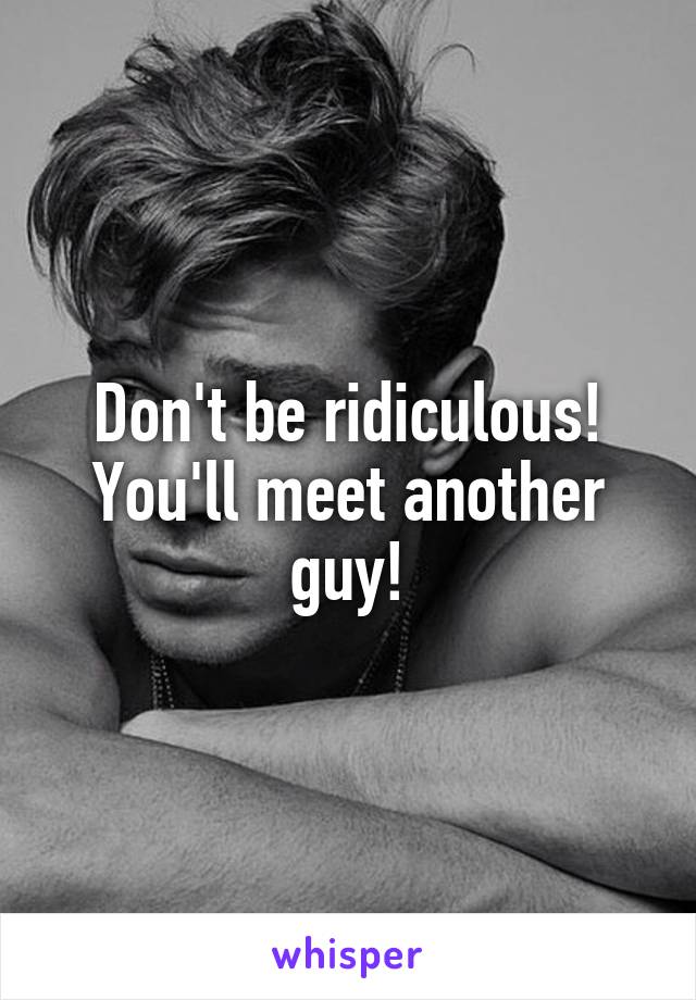 Don't be ridiculous! You'll meet another guy!