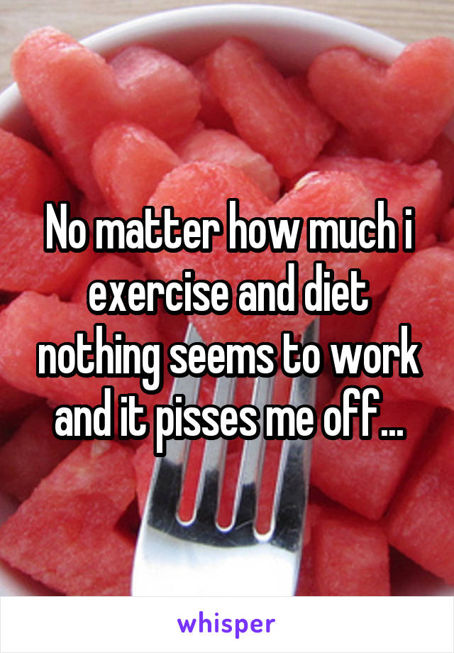 No matter how much i exercise and diet nothing seems to work and it pisses me off...