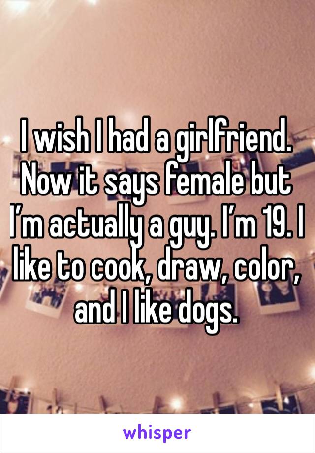 I wish I had a girlfriend. Now it says female but I’m actually a guy. I’m 19. I like to cook, draw, color, and I like dogs. 