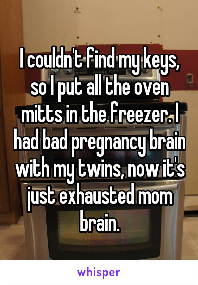 I couldn't find my keys, so I put all the oven mitts in the freezer. I had bad pregnancy brain with my twins, now it's just exhausted mom brain.