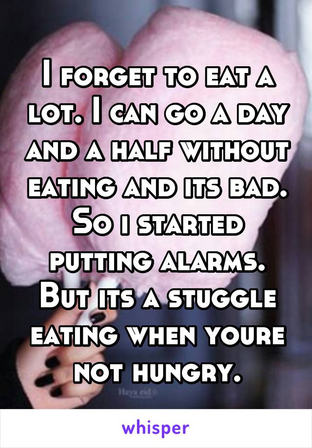 I forget to eat a lot. I can go a day and a half without eating and its bad. So i started putting alarms.
But its a stuggle eating when youre not hungry.