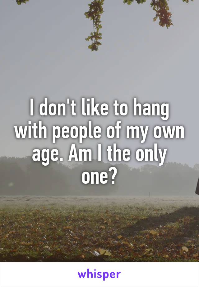 I don't like to hang with people of my own age. Am I the only one?
