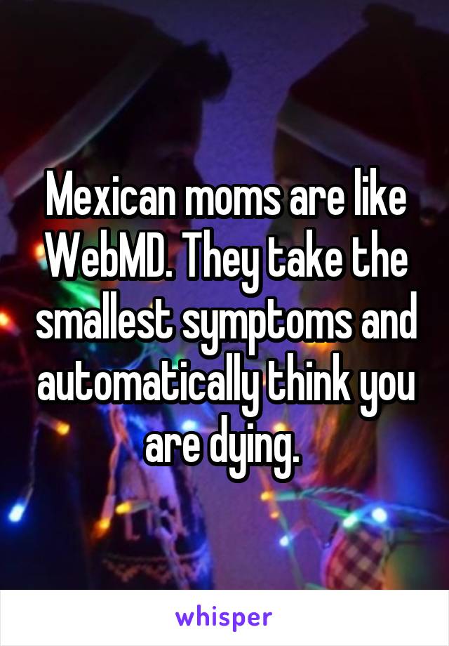 Mexican moms are like WebMD. They take the smallest symptoms and automatically think you are dying. 