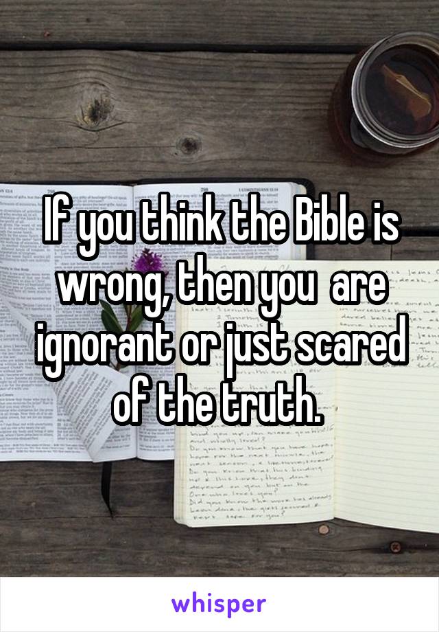 If you think the Bible is wrong, then you  are ignorant or just scared of the truth. 
