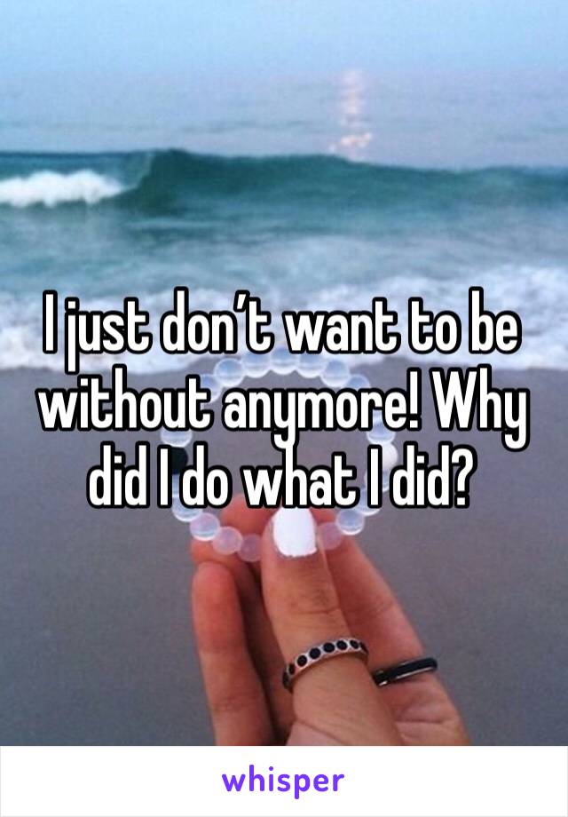I just don’t want to be without anymore! Why did I do what I did? 