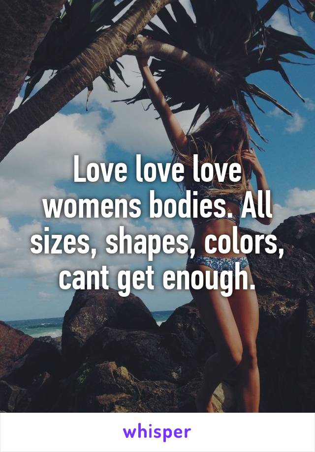 Love love love womens bodies. All sizes, shapes, colors, cant get enough.