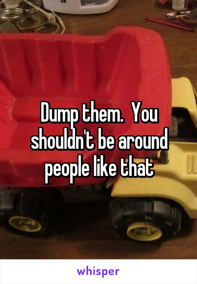 Dump them.  You shouldn't be around people like that