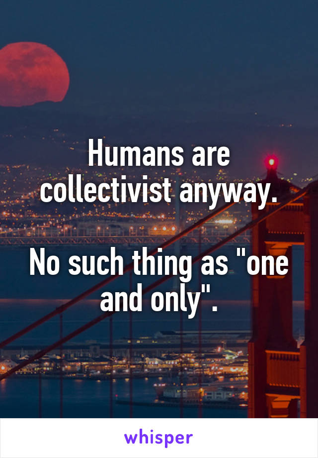 Humans are collectivist anyway.

No such thing as "one and only".