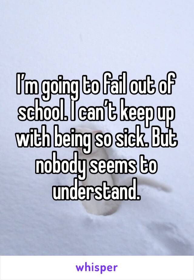 I’m going to fail out of school. I can’t keep up with being so sick. But nobody seems to understand. 