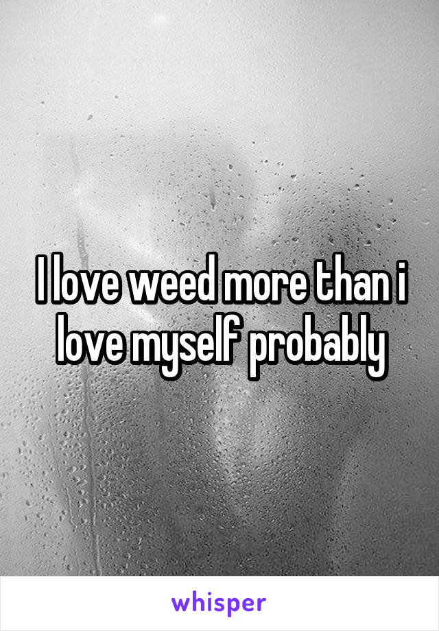 I love weed more than i love myself probably