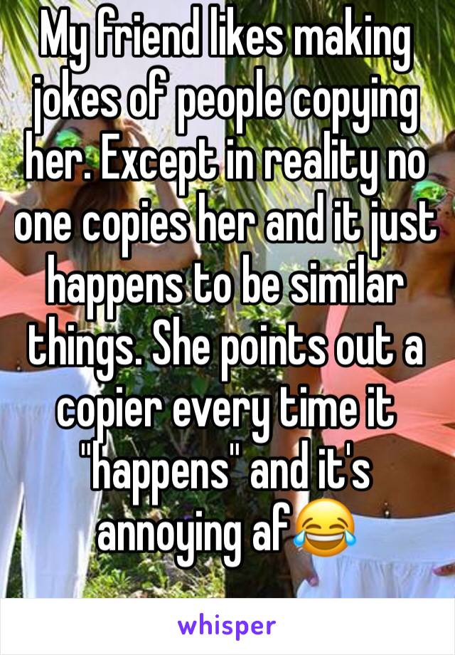 My friend likes making jokes of people copying her. Except in reality no one copies her and it just happens to be similar things. She points out a copier every time it "happens" and it's annoying af😂