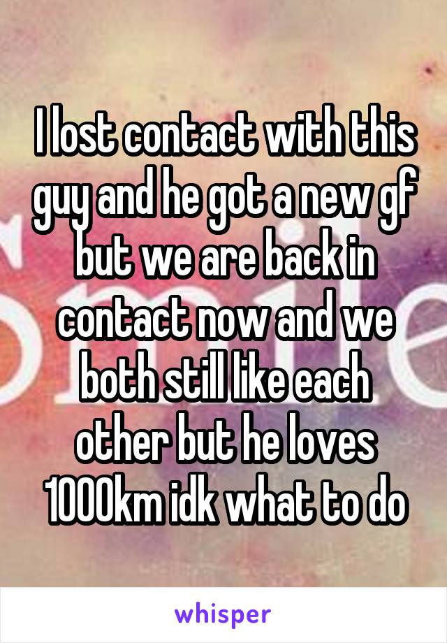I lost contact with this guy and he got a new gf but we are back in contact now and we both still like each other but he loves 1000km idk what to do