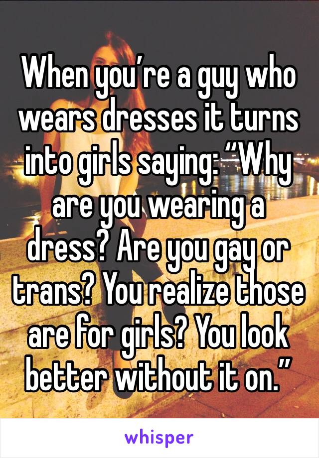 When you’re a guy who wears dresses it turns into girls saying: “Why are you wearing a dress? Are you gay or trans? You realize those are for girls? You look better without it on.”