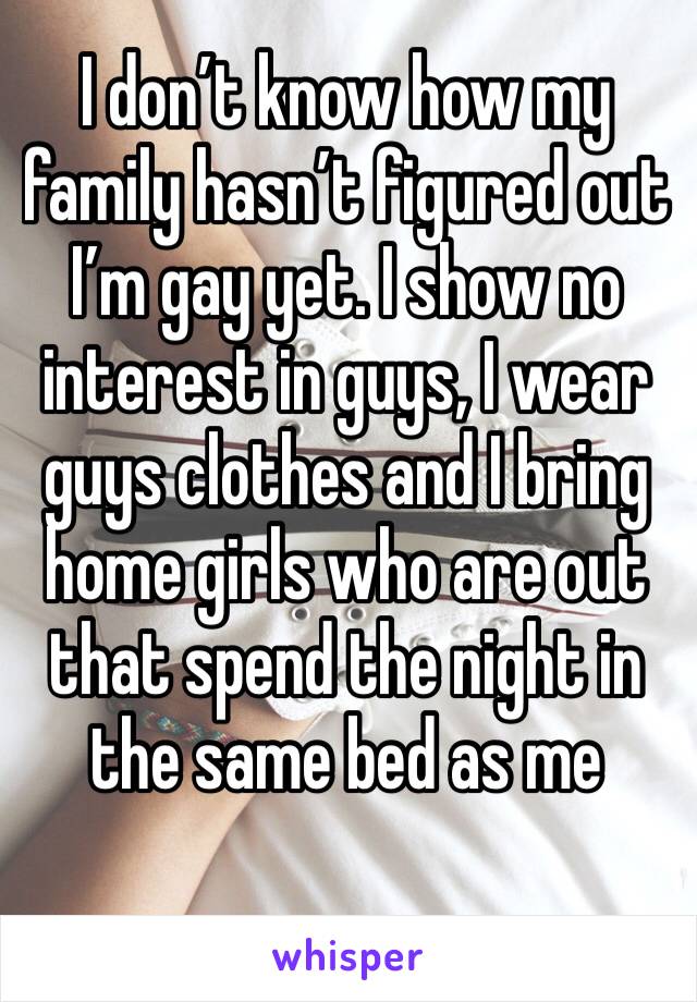 I don’t know how my family hasn’t figured out I’m gay yet. I show no interest in guys, I wear guys clothes and I bring home girls who are out that spend the night in the same bed as me