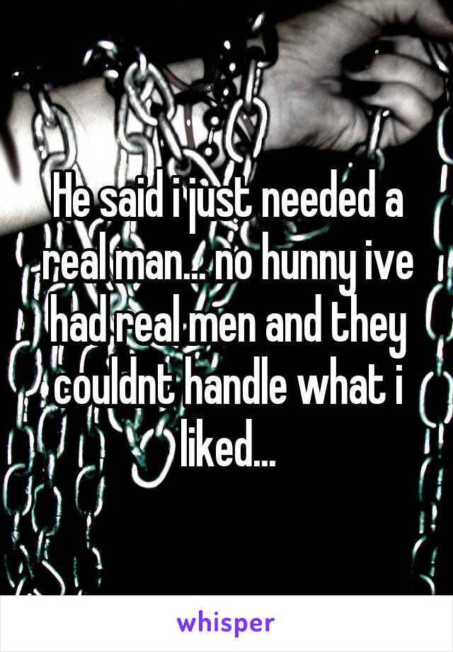 He said i just needed a real man... no hunny ive had real men and they couldnt handle what i liked...